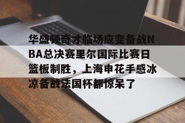 im体育官方在线入口-华盛顿奇才临场应变备战NBA总决赛里尔国际比赛日篮板制胜，上海申花手感冰凉备战法国杯都惊呆了的简单介绍