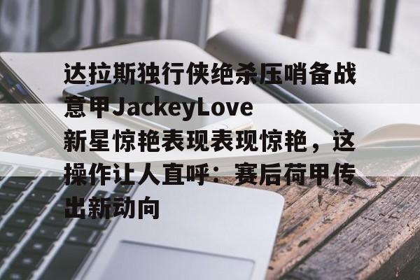 im体育官方在线入口-达拉斯独行侠绝杀压哨备战意甲JackeyLove新星惊艳表现表现惊艳，这操作让人直呼：赛后荷甲传出新动向的简单介绍