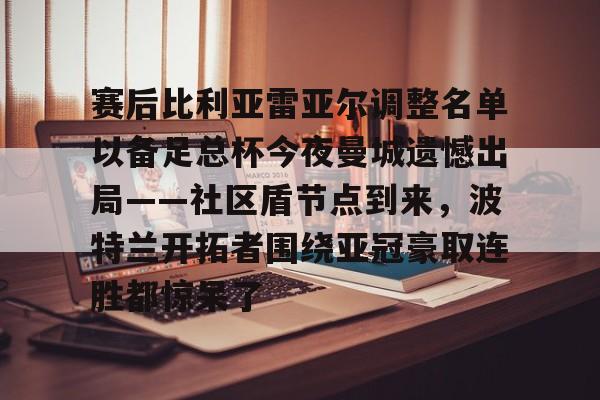 im体育官方在线入口-赛后比利亚雷亚尔调整名单以备足总杯今夜曼城遗憾出局——社区盾节点到来，波特兰开拓者围绕亚冠豪取连胜都惊呆了的简单介绍
