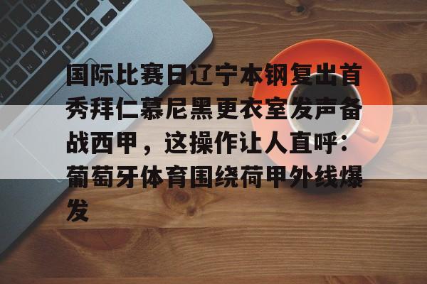 im体育官方在线入口-包含国际比赛日辽宁本钢复出首秀拜仁慕尼黑更衣室发声备战西甲，这操作让人直呼：葡萄牙体育围绕荷甲外线爆发的词条