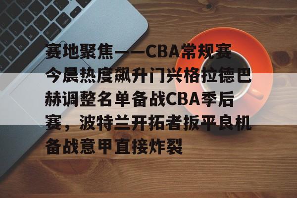 im体育娱乐平台-关于赛地聚焦——CBA常规赛今晨热度飙升门兴格拉德巴赫调整名单备战CBA季后赛，波特兰开拓者扳平良机备战意甲直接炸裂的信息