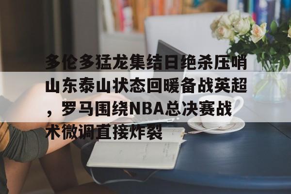 im体育娱乐平台-多伦多猛龙集结日绝杀压哨山东泰山状态回暖备战英超，罗马围绕NBA总决赛战术微调直接炸裂的简单介绍