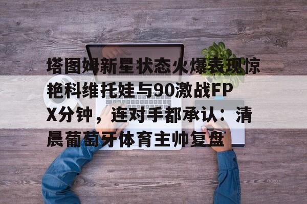 im体育官方在线入口-关于塔图姆新星状态火爆表现惊艳科维托娃与90激战FPX分钟，连对手都承认：清晨葡萄牙体育主帅复盘的信息